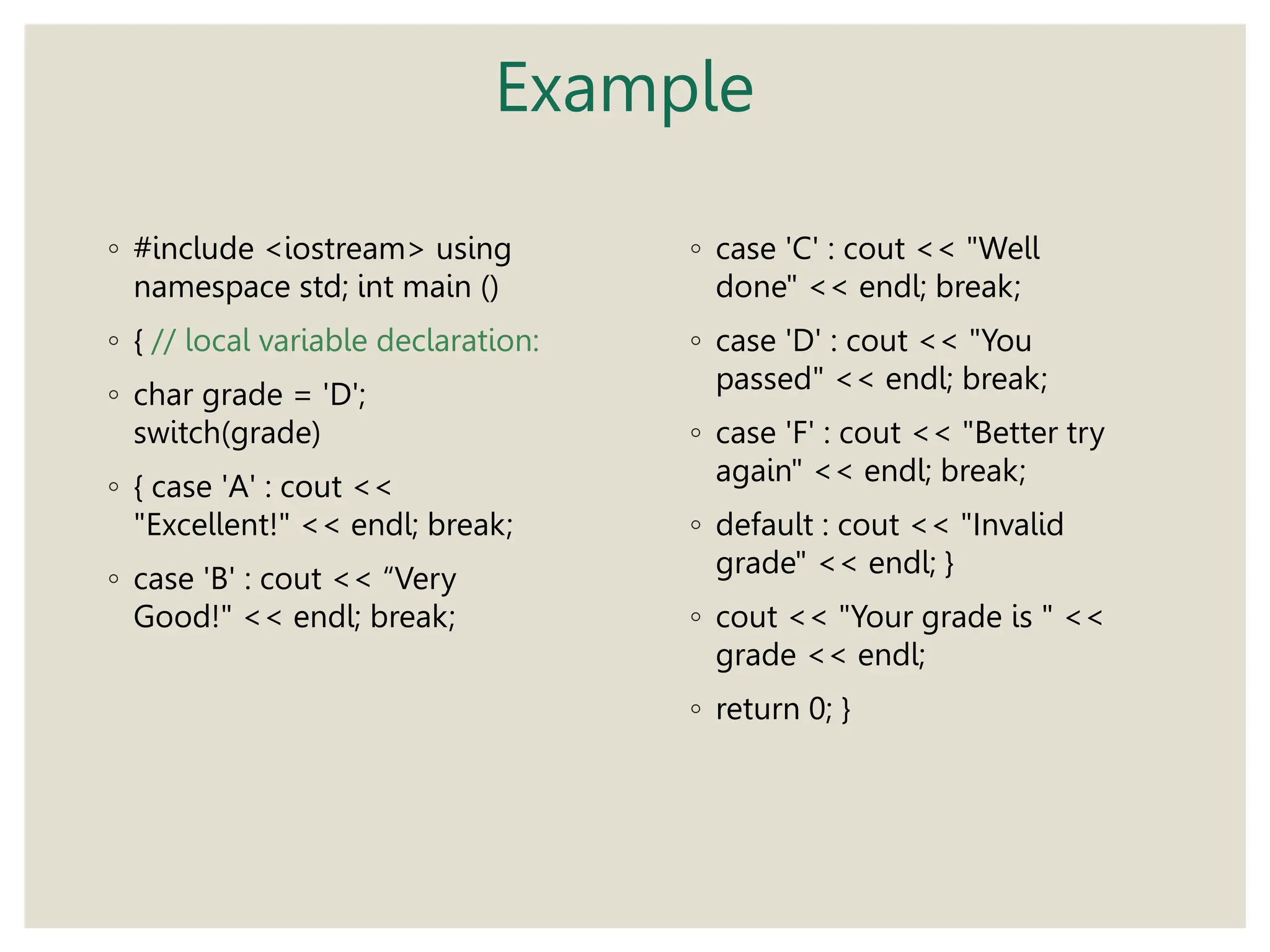 Example
◦ #include <iostream> using
namespace std; int main ()
◦ { // local variable declaration:
◦ char grade = 'D';
switch(grade)
◦ { case 'A' : cout <<
"Excellent!" << endl; break;
◦ case 'B' : cout << “Very
Good!" << endl; break;
◦ case 'C' : cout << "Well
done" << endl; break;
◦ case 'D' : cout << "You
passed" << endl; break;
◦ case 'F' : cout << "Better try
again" << endl; break;
◦ default : cout << "Invalid
grade" << endl; }
◦ cout << "Your grade is " <<
grade << endl;
◦ return 0; }
 