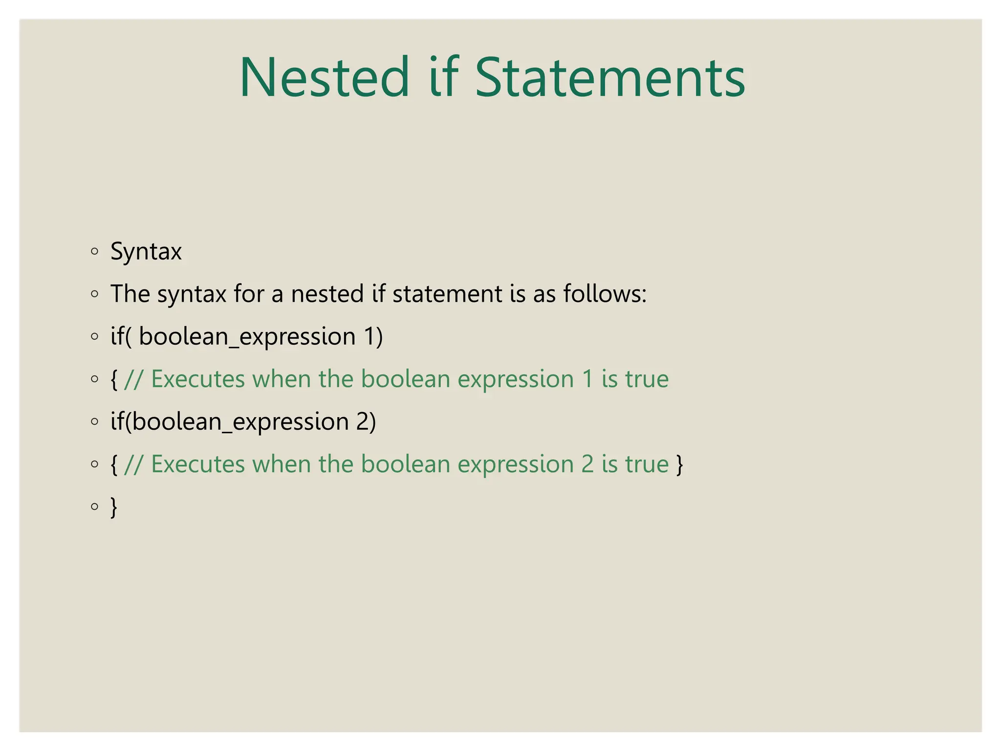 Nested if Statements
◦ Syntax
◦ The syntax for a nested if statement is as follows:
◦ if( boolean_expression 1)
◦ { // Executes when the boolean expression 1 is true
◦ if(boolean_expression 2)
◦ { // Executes when the boolean expression 2 is true }
◦ }
 