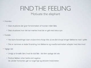 FINDTHE FEELING
Motivate the elephant
• Hvordan:
• Skab situationer, der giver fornemmelsen af hvordan målet føles
• Skab situationer, hvor det kan mærkes hvad der er galt med status quo
• Fordele:
• Ved store forandringer duer analyse-think-change ikke, så see-feel-change bringer følelserne med i spillet
• Det er nemmere at skabe forandring, hvis følelserne og mavefornemmelsen arbejder med ikke imod
• Vigtige råd:
• Undgå at fortælle dem, hvad de skal føle - lad dem opdage det selv
• Positive følelser virker bedre end negative;  
de udvider horisonten, gør os nysgerrige og aktiverer kreativiteten
 