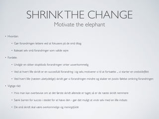 SHRINKTHE CHANGE
Motivate the elephant
• Hvordan:
• Gør forandringen lettere ved at fokusere på de små tiltag
• Italesæt selv små forandringer som valide sejre
• Fordele:
• Undgår en sikker stopklods: forandringen virker uoverkommelig
• Ved at hvert lille skridt er en succesfuld forandring i sig selv, motiverer vi til at fortsætte ... vi starter en sneboldeffekt
• Ved hvert lille (næsten ubetydelige) skridt gør vi forandringen mindre og skaber en positiv følelse omkring forandringen
• Vigtige råd:
• Hvis man kan overbevise om at det første skridt allerede er taget, så er de næste skridt nemmere
• Sænk barren for succes i stedet for at hæve den - gør det muligt at vinde selv med en lille indsats
• De små skridt skal være overkommelige og meningsfulde
 