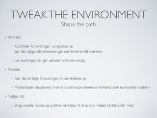 TWEAKTHE ENVIRONMENT
Shape the path
• Hvordan:
• Kontrollér forhindringer i omgivelserne;  
gør det rigtige lidt nemmere, gør det forkerte lidt sværrere
• Lav ændringer, der gør uønsket opførsel umulig
• Fordele:
• Gør det at følge forandringen til den letteste vej
• Modarbejder situationen, hvor et situationsproblemet er forklædt som et modvilje-problem
• Vigtige råd:
• Brug visuelle, fysiske og auditive værktøjer til at ændre miljøet, så det spiller med
 