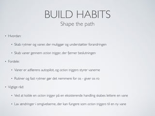 BUILD HABITS
Shape the path
• Hvordan:
• Skab rytmer og vaner, der muliggør og understøtter forandringen
• Skab vaner gennem action trigger, der fjerner beslutningen
• Fordele:
• Vaner er adfærens autopilot, og action triggers styrer vanerne
• Rutiner og fast rytmer gør det nemmere for os - giver os ro
• Vigtige råd:
• Ved at koble en action trigger på en eksisterende handling skabes lettere en vane
• Lav ændringer i omgivelserne, der kan fungere som action triggers til en ny vane
 