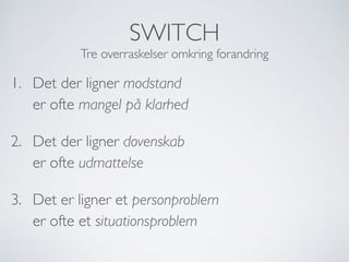 SWITCH
Tre overraskelser omkring forandring
1. Det der ligner modstand 
er ofte mangel på klarhed
2. Det der ligner dovenskab 
er ofte udmattelse
3. Det er ligner et personproblem 
er ofte et situationsproblem
 