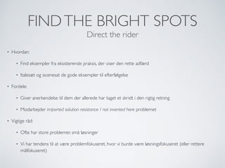 FINDTHE BRIGHT SPOTS
Direct the rider
• Hvordan:
• Find eksempler fra eksisterende praksis, der viser den rette adfærd
• Italesæt og iscenesat de gode eksempler til efterfølgelse
• Fordele:
• Giver anerkendelse til dem der allerede har taget et skridt i den rigtig retning
• Modarbejder imported solution resistance / not invented here problemet
• Vigtige råd:
• Ofte har store problemer, små løsninger
• Vi har tendens til at være problemfokuseret, hvor vi burde være løsningsfokuseret (eller rettere
målfokuseret)
 