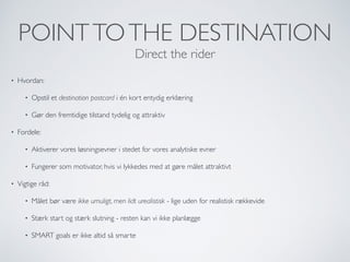 POINTTOTHE DESTINATION
Direct the rider
• Hvordan:
• Opstil et destination postcard i én kort entydig erklæring
• Gør den fremtidige tilstand tydelig og attraktiv
• Fordele:
• Aktiverer vores løsningsevner i stedet for vores analytiske evner
• Fungerer som motivator, hvis vi lykkedes med at gøre målet attraktivt
• Vigtige råd:
• Målet bør være ikke umuligt, men lidt urealistisk - lige uden for realistisk rækkevide
• Stærk start og stærk slutning - resten kan vi ikke planlægge
• SMART goals er ikke altid så smarte
 