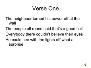 Verse One The neighbour turned his power off at the wall The people all round said thats a good call Everybody there couldnt believe their eyes He could see with the lights off what a surprise 
