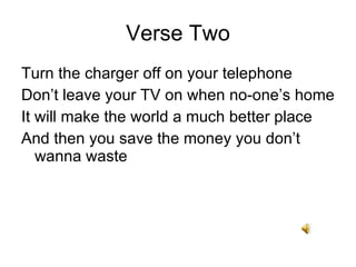 Verse Two Turn the charger off on your telephone Dont leave your TV on when no-ones home It will make the world a much better place And then you save the money you dont wanna waste 
