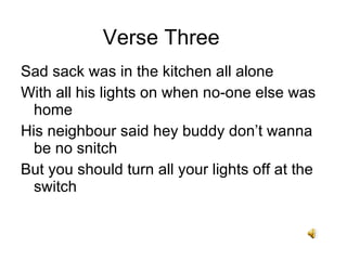 Sad sack was in the kitchen all alone With all his lights on when no-one else was home His neighbour said hey buddy dont wanna be no snitch But you should turn all your lights off at the switch Verse Three 