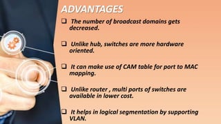 ADVANTAGES
 The number of broadcast domains gets
decreased.
 Unlike hub, switches are more hardware
oriented.
 It can make use of CAM table for port to MAC
mapping.
 Unlike router , multi ports of switches are
available in lower cost.
 It helps in logical segmentation by supporting
VLAN.
 