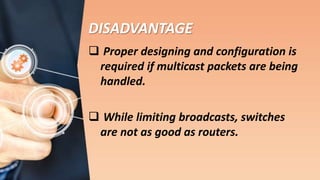 DISADVANTAGE
 Proper designing and configuration is
required if multicast packets are being
handled.
 While limiting broadcasts, switches
are not as good as routers.
 