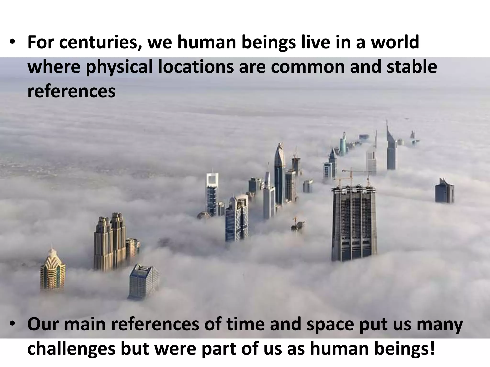 For centuries, we human beings live in a world where physical locations are common and stable referencesOur main references of time and space put us many challenges but were part of us as human beings!