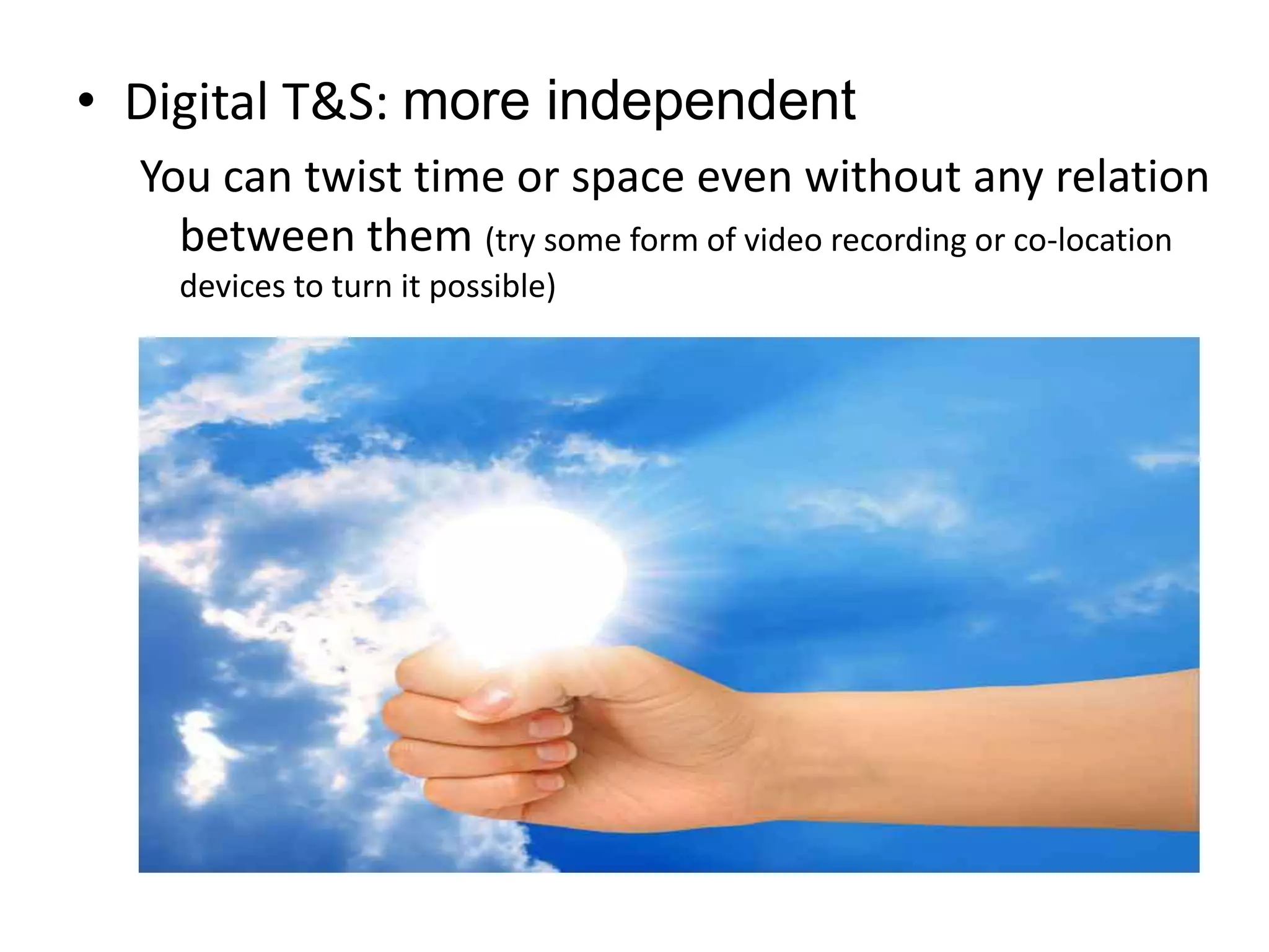 Digital T&S: more independentYou can twist time or space even without any relation between them (try some form of video recording or co-location devices to turn it possible)