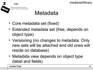 Juergen Enge 53
media/art/library
Metadata
• Core metadata set (fixed)
• Extended metadata set (free, depends on
object ty...