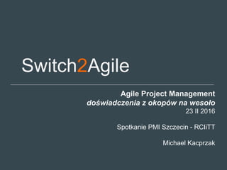 Switch2Agile
Agile Project Management
doświadczenia z okopów na wesoło
23 II 2016
Spotkanie PMI Szczecin - RCIiTT
Michael Kacprzak
 