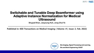 Switchable and Tunable Deep Beamformer using
Adaptive Instance Normalization for Medical
Ultrasound
Bio-Imaging, Signal Processing and Learning,
Bio and Brain Engineering, KAIST
Shujaat Khan, Jaeyoung Huh, Jong Chul Ye
Published in: IEEE Transactions on Medical Imaging ( Volume: 41, Issue: 2, Feb. 2022)
 