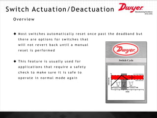 O v e r v i e w
 M o s t s w i t c h e s a u t o m a t i c a l l y r e s e t o n c e p a s t t h e d e a d b a n d b u t
t h e r e a r e o p t i o n s f o r s w i t c h e s t h a t
w i l l n o t r e v e r t b a c k u n t i l a m a n u a l
r e s e t i s p e r f o r m e d
 T h i s f e a t u r e i s u s u a l l y u s e d f o r
a p p l i c a t i o n s t h a t r e q u i r e a s a f e t y
c h e c k t o m a k e s u r e i t i s s a f e t o
o p e r a t e i n n o r m a l m o d e a g a i n
Switch Actuation/Deactuation
 