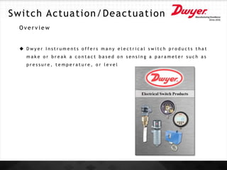 Switch Actuation/Deactuation
O v e r v i e w
 D w y e r I n s t r u m e n t s o f f e r s m a n y e l e c t r i c a l s w i t c h p r o d u c t s t h a t
m a k e o r b r e a k a c o n t a c t b a s e d o n s e n s i n g a p a r a m e t e r s u c h a s
p r e s s u r e , t e m p e r a t u r e , o r l e v e l
 