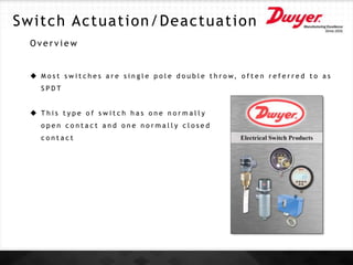 O v e r v i e w
 M o s t s w i t c h e s a r e s i n g l e p o l e d o u b l e t h r o w, o f t e n r e f e r r e d t o a s
S P D T
 T h i s t y p e o f s w i t c h h a s o n e n o r m a l l y
o p e n c o n t a c t a n d o n e n o r m a l l y c l o s e d
c o n t a c t
Switch Actuation/Deactuation
 