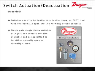O v e r v i e w
 S w i t c h e s c a n a l s o b e d o u b l e p o l e d o u b l e t h r o w, o r D P D T, t h a t
h a v e t w o n o r m a l l y o p e n a n d t w o n o r m a l l y c l o s e d c o n t a c t s
 S i n g l e p o l e s i n g l e t h r o w s w i t c h e s
w i t h j u s t o n e c o n t a c t a r e a l s o
a v a i l a b l e a n d a r e s p e c i f i e d t o
b e e i t h e r n o r m a l l y o p e n o r
n o r m a l l y c l o s e d
Switch Actuation/Deactuation
 