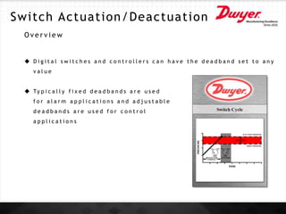 O v e r v i e w
 D i g i t a l s w i t c h e s a n d c o n t r o l l e r s c a n h a v e t h e d e a d b a n d s e t t o a n y
v a l u e
 Ty p i c a l l y f i x e d d e a d b a n d s a r e u s e d
f o r a l a r m a p p l i c a t i o n s a n d a d j u s t a b l e
d e a d b a n d s a r e u s e d f o r c o n t r o l
a p p l i c a t i o n s
Switch Actuation/Deactuation
 