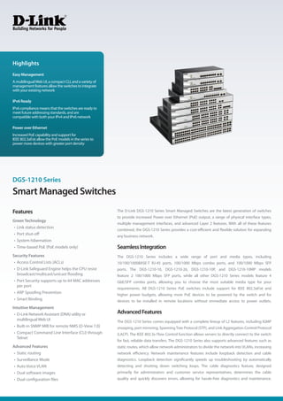 Smart Managed Switches
DGS-1210 Series
The D-Link DGS-1210 Series Smart Managed Switches are the latest generation of switches
to provide increased Power over Ethernet (PoE) output, a range of physical interface types,
multiple management interfaces, and advanced Layer 2 features. With all of these features
combined, the DGS-1210 Series provides a cost-efficient and flexible solution for expanding
any business network.
SeamlessIntegration
The DGS-1210 Series includes a wide range of port and media types, including
10/100/1000BASE-T RJ-45 ports, 100/1000 Mbps combo ports, and 100/1000 Mbps SFP
ports. The DGS-1210-10, DGS-1210-26, DGS-1210-10P, and DGS-1210-10MP models
feature 2 100/1000 Mbps SFP ports, while all other DGS-1210 Series models feature 4
GbE/SFP combo ports, allowing you to choose the most suitable media type for your
requirements. All DGS-1210 Series PoE switches include support for IEEE 802.3af/at and
higher power budgets, allowing more PoE devices to be powered by the switch and for
devices to be installed in remote locations without immediate access to power outlets.
AdvancedFeatures
The DGS-1210 Series comes equipped with a complete lineup of L2 features, including IGMP
snooping, port mirroring, SpanningTree Protocol (STP), and Link Aggregation Control Protocol
(LACP). The IEEE 802.3x Flow Control function allows servers to directly connect to the switch
for fast, reliable data transfers. The DGS-1210 Series also supports advanced features such as
static routes, which allow network administrators to divide the network into VLANs, increasing
network efficiency. Network maintenance features include loopback detection and cable
diagnostics. Loopback detection significantly speeds up troubleshooting by automatically
detecting and shutting down switching loops. The cable diagnostics feature, designed
primarily for administrators and customer service representatives, determines the cable
quality and quickly discovers errors, allowing for hassle-free diagnostics and maintenance.
Features
Green Technology
• Link status detection
• Port shut-off
• System hibernation
• Time-based PoE (PoE models only)
Security Features
• Access Control Lists (ACLs)
• D-Link Safeguard Engine helps the CPU resist
broadcast/multicast/unicast flooding
• Port Security supports up to 64 MAC addresses
per port
• ARP Spoofing Prevention
• Smart Binding
Intuitive Management
• D-Link Network Assistant (DNA) utility or
multilingualWeb UI
• Built-in SNMP MIB for remote NMS (D-View 7.0)
• Compact Command Line Interface (CLI) through
Telnet
Advanced Features
• Static routing
• Surveillance Mode
• Auto Voice VLAN
• Dual software images
• Dual configuration files
Easy Management
A multilingualWeb UI, a compact CLI, and a variety of
management features allow the switches to integrate
with your existing network
IPv6 Ready
IPv6 compliance means that the switches are ready to
meet future addressing standards, and are
compatible with both your IPv4 and IPv6 network
Power over Ethernet
Increased PoE capability and support for
IEEE 802.3af/at allow the PoE models in the series to
power more devices with greater port density
Highlights
 