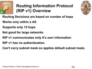 Routing Information Protocol
                 (RIP v1) Overview
Routing Decisions are based on number of hops
Works only within a AS
Supports only 15 hops
Not good for large networks
RIP v1 communicates only it’s own information
RIP v1 has no authentication.
Can’t carry subnet mask so applies default subnet mask.




© Balwant Rathore, CISSP balwant@mahindrabt.com   14
 