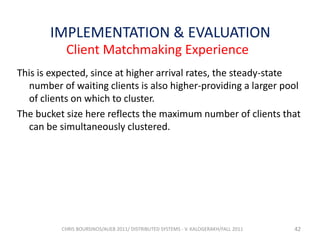 IMPLEMENTATION & EVALUATION
Client Matchmaking Experience
This is expected, since at higher arrival rates, the steady-state
number of waiting clients is also higher-providing a larger pool
of clients on which to cluster.
The bucket size here reflects the maximum number of clients that
can be simultaneously clustered.

CHRIS BOURSINOS/AUEB 2011/ DISTRIBUTED SYSTEMS - V. KALOGERAKH/FALL 2011

42

 