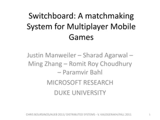 Switchboard: A matchmaking
System for Multiplayer Mobile
Games
Justin Manweiler – Sharad Agarwal –
Ming Zhang – Romit Roy Choudhury
– Paramvir Bahl
MICROSOFT RESEARCH
DUKE UNIVERSITY
CHRIS BOURSINOS/AUEB 2011/ DISTRIBUTED SYSTEMS - V. KALOGERAKH/FALL 2011

1

 