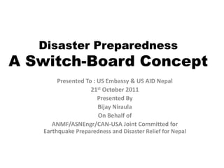 Disaster Preparedness
A Switch-Board Concept
        Presented To : US Embassy & US AID Nepal
                    21st October 2011
                       Presented By
                       Bijay Niraula
                       On Behalf of
      ANMF/ASNEngr/CAN-USA Joint Committed for
   Earthquake Preparedness and Disaster Relief for Nepal
 