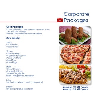 Corporate
Packages
Gold Package
2 hours of Bowling - upto 6 persons on each lane
2 Wide-Screens Usage
Wireless Microphone and Sound System
Menu Selection
Salads
Greek Salad
Caesar Salad
Starters
Chicken Wings
Vegetable Spring Rolls
Mozzarella Sticks
Mixed Fries
Onion Rings
Mains
Grilled Chicken
Mashed Potatoes
Sauteed Vegetables
Pizzas - Margherita & Pepperoni
Drinks
Soft Drinks or Water (1 serving per person)
Dessert
Oreo and Paralines Ice cream
Weekends: 175 AED / person
Weekdays: 150 AED / person
 