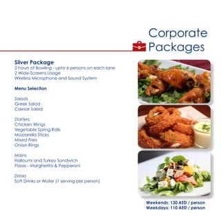 Corporate
Packages
Silver Package
2 hours of Bowling - upto 6 persons on each lane
2 Wide-Screens Usage
Wireless Microphone and Sound System
Menu Selection
Salads
Greek Salad
Caesar Salad
Starters
Chicken Wings
Vegetable Spring Rolls
Mozzarella Sticks
Mixed Fries
Onion Rings
Mains
Halloumi and Turkey Sandwich
Pizzas - Margherita & Pepperoni
Drinks
Soft Drinks or Water (1 serving per person)
Weekends: 130 AED / person
Weekdays: 110 AED / person
 