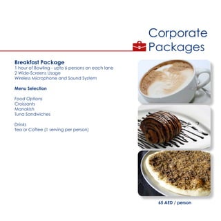 Corporate
Packages
Breakfast Package
1 hour of Bowling - upto 6 persons on each lane
2 Wide-Screens Usage
Wireless Microphone and Sound System
Menu Selection
Food Options
Croissants
Manakish
Tuna Sandwiches
Drinks
Tea or Coffee (1 serving per person)
65 AED / person
 