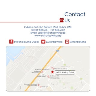 Contact
Us
Switch Bowling Dubai Switchbowling Switchbowling
Switch Bowling Dubai
Indian court, Ibn Battuta Mall, Dubai, UAE
Tel: 04 440 5961 | 04 440 5962
Email: sales@switchbowling.ae
www.switchbowling.ae
 