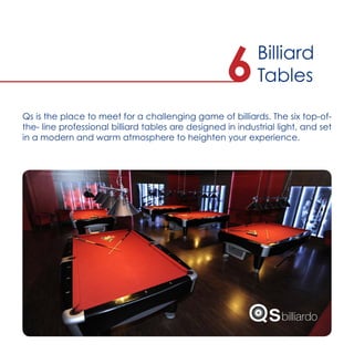 Qs is the place to meet for a challenging game of billiards. The six top-of-
the- line professional billiard tables are designed in industrial light, and set
in a modern and warm atmosphere to heighten your experience.
Billiard
Tables6
 