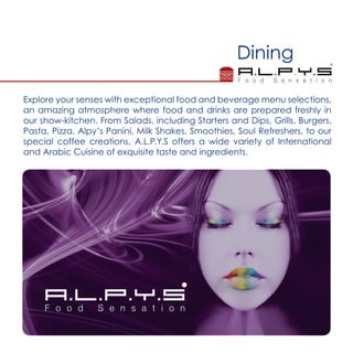 Dining
Explore your senses with exceptional food and beverage menu selections,
an amazing atmosphere where food and drinks are prepared freshly in
our show-kitchen. From Salads, including Starters and Dips, Grills, Burgers,
Pasta, Pizza, Alpy’s Panini, Milk Shakes, Smoothies, Soul Refreshers, to our
special coffee creations, A.L.P.Y.S offers a wide variety of International
and Arabic Cuisine of exquisite taste and ingredients.
 