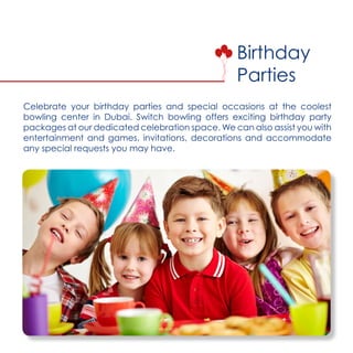 Birthday
Parties
Celebrate your birthday parties and special occasions at the coolest
bowling center in Dubai. Switch bowling offers exciting birthday party
packages at our dedicated celebration space. We can also assist you with
entertainment and games, invitations, decorations and accommodate
any special requests you may have.
 