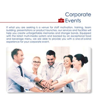Corporate
Events
If what you are seeking is a venue for staff motivation, training, team
building, presentations or product launches, our services and facilities will
help you create unforgettable memories and stronger bonds. Equipped
with the latest multi-media system and backed by an exceptional food
and beverage menu, we are able to provide you with a one-of-a-kind
experience for your corporate event.
 