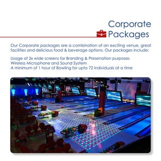 Corporate
Packages
Our Corporate packages are a combination of an exciting venue, great
facilities and delicious food & beverage options. Our packages include:
Usage of 2x wide screens for Branding & Presenation purposes
Wireless Microphone and Sound System
A minimum of 1 hour of Bowling for upto 72 individuals at a time
 