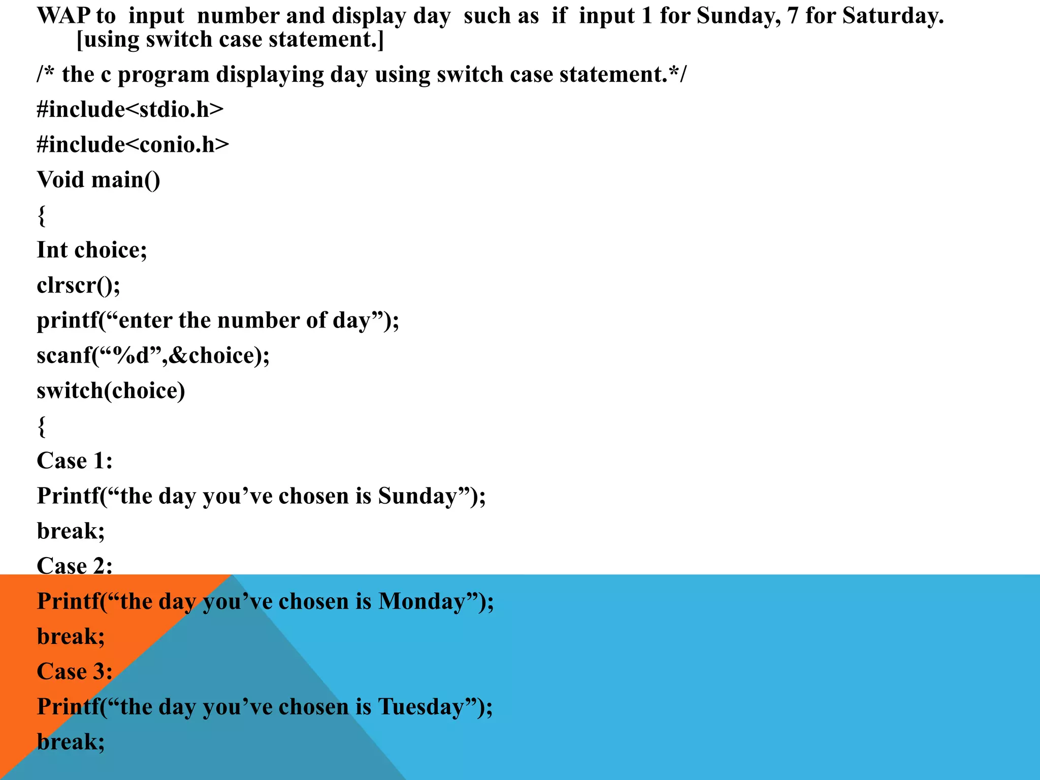 WAP to input number and display day such as if input 1 for Sunday, 7 for Saturday.
[using switch case statement.]
/* the c program displaying day using switch case statement.*/
#include<stdio.h>
#include<conio.h>
Void main()
{
Int choice;
clrscr();
printf(“enter the number of day”);
scanf(“%d”,&choice);
switch(choice)
{
Case 1:
Printf(“the day you’ve chosen is Sunday”);
break;
Case 2:
Printf(“the day you’ve chosen is Monday”);
break;
Case 3:
Printf(“the day you’ve chosen is Tuesday”);
break;
 