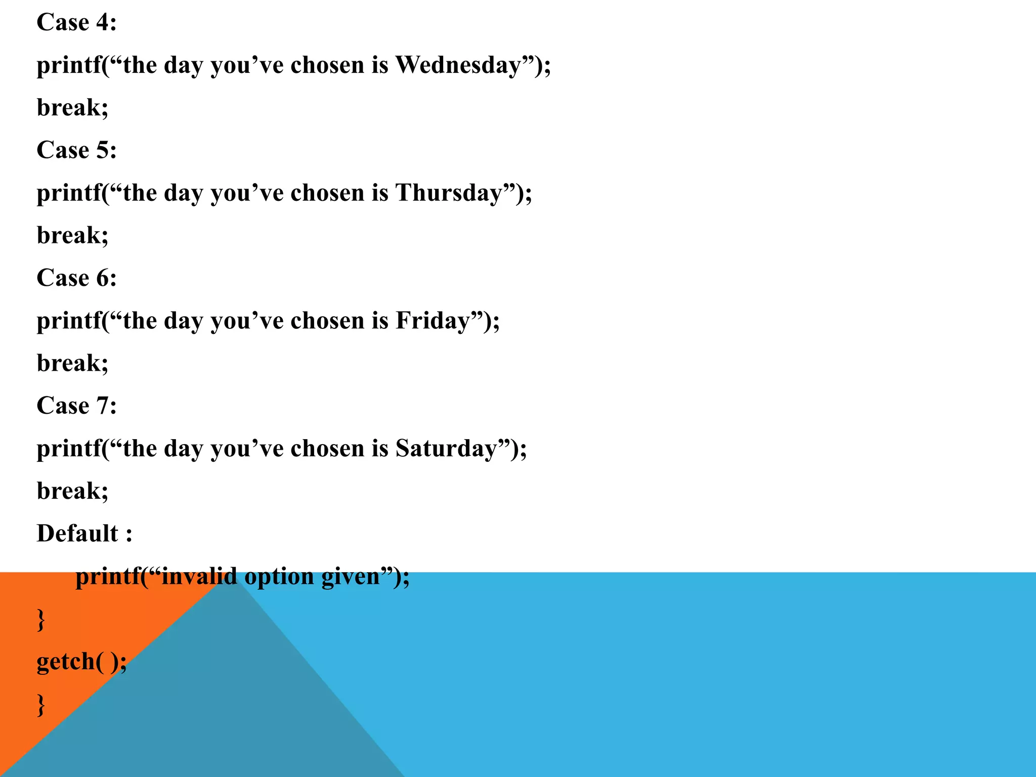 Case 4:
printf(“the day you’ve chosen is Wednesday”);
break;
Case 5:
printf(“the day you’ve chosen is Thursday”);
break;
Case 6:
printf(“the day you’ve chosen is Friday”);
break;
Case 7:
printf(“the day you’ve chosen is Saturday”);
break;
Default :
printf(“invalid option given”);
}
getch( );
}
 