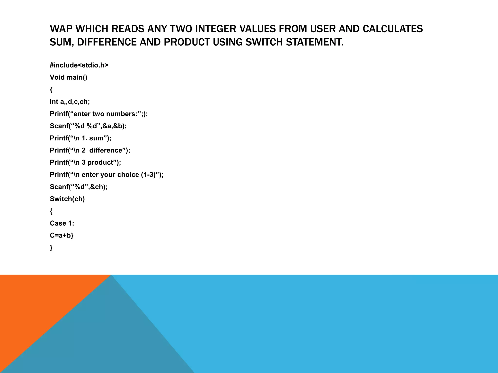 WAP WHICH READS ANY TWO INTEGER VALUES FROM USER AND CALCULATES
SUM, DIFFERENCE AND PRODUCT USING SWITCH STATEMENT.
#include<stdio.h>
Void main()
{
Int a,,d,c,ch;
Printf(“enter two numbers:”;);
Scanf(“%d %d”,&a,&b);
Printf(“n 1. sum”);
Printf(“n 2 difference”);
Printf(“n 3 product”);
Printf(“n enter your choice (1-3)”);
Scanf(“%d”,&ch);
Switch(ch)
{
Case 1:
C=a+b}
}
 