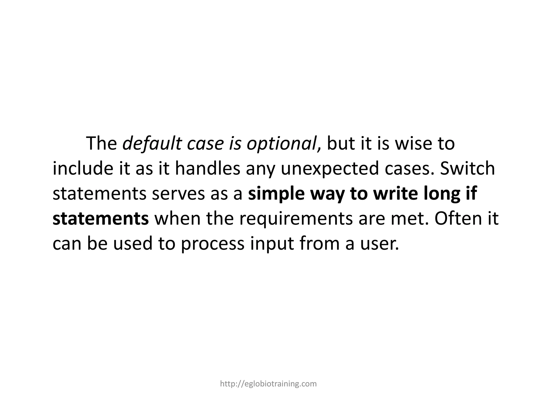 The default case is optional, but it is wise to
include it as it handles any unexpected cases. Switch
statements serves as a simple way to write long if
statements when the requirements are met. Often it
can be used to process input from a user.




                   http://eglobiotraining.com
 