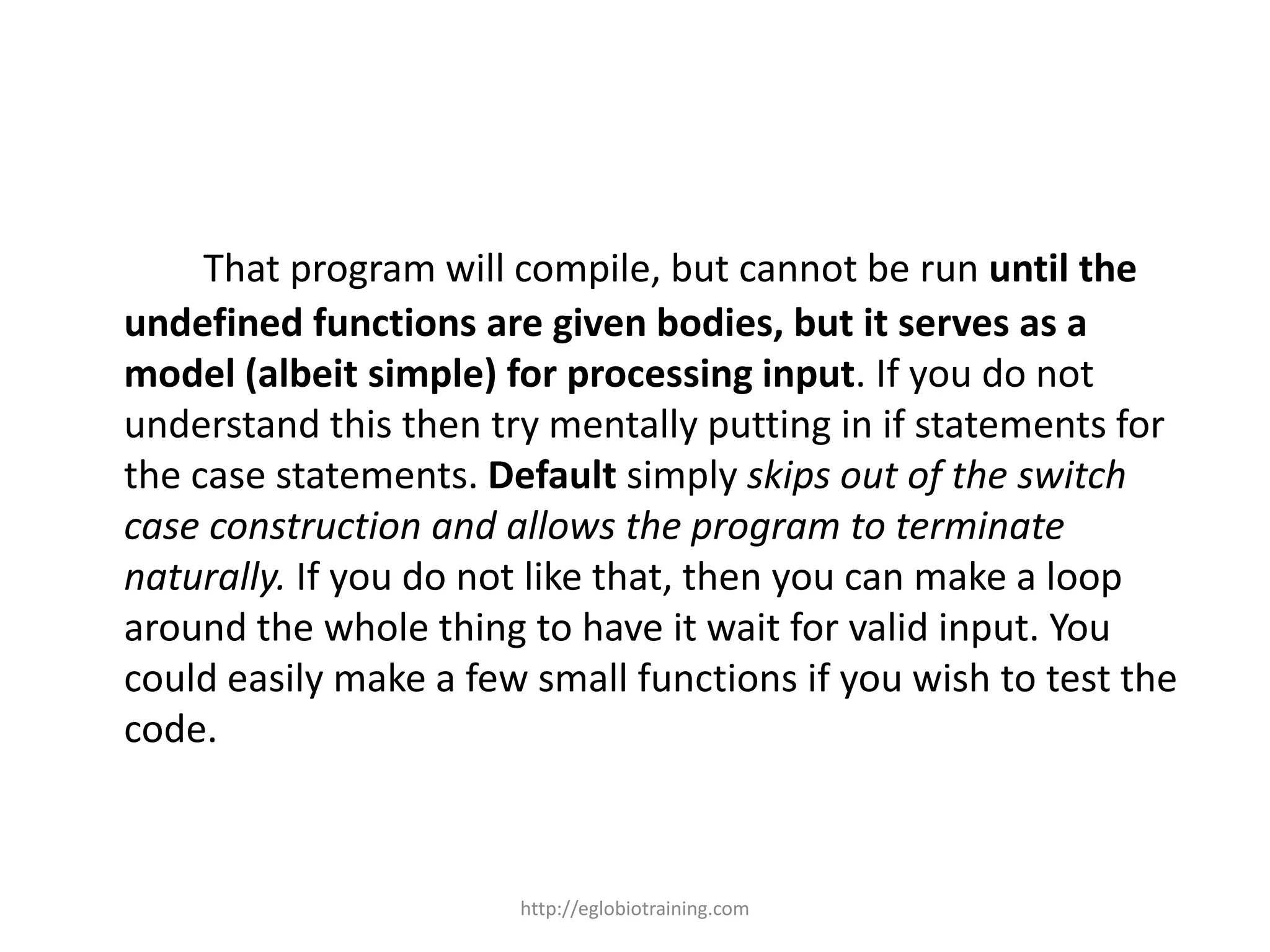 That program will compile, but cannot be run until the
undefined functions are given bodies, but it serves as a
model (albeit simple) for processing input. If you do not
understand this then try mentally putting in if statements for
the case statements. Default simply skips out of the switch
case construction and allows the program to terminate
naturally. If you do not like that, then you can make a loop
around the whole thing to have it wait for valid input. You
could easily make a few small functions if you wish to test the
code.



                       http://eglobiotraining.com
 
