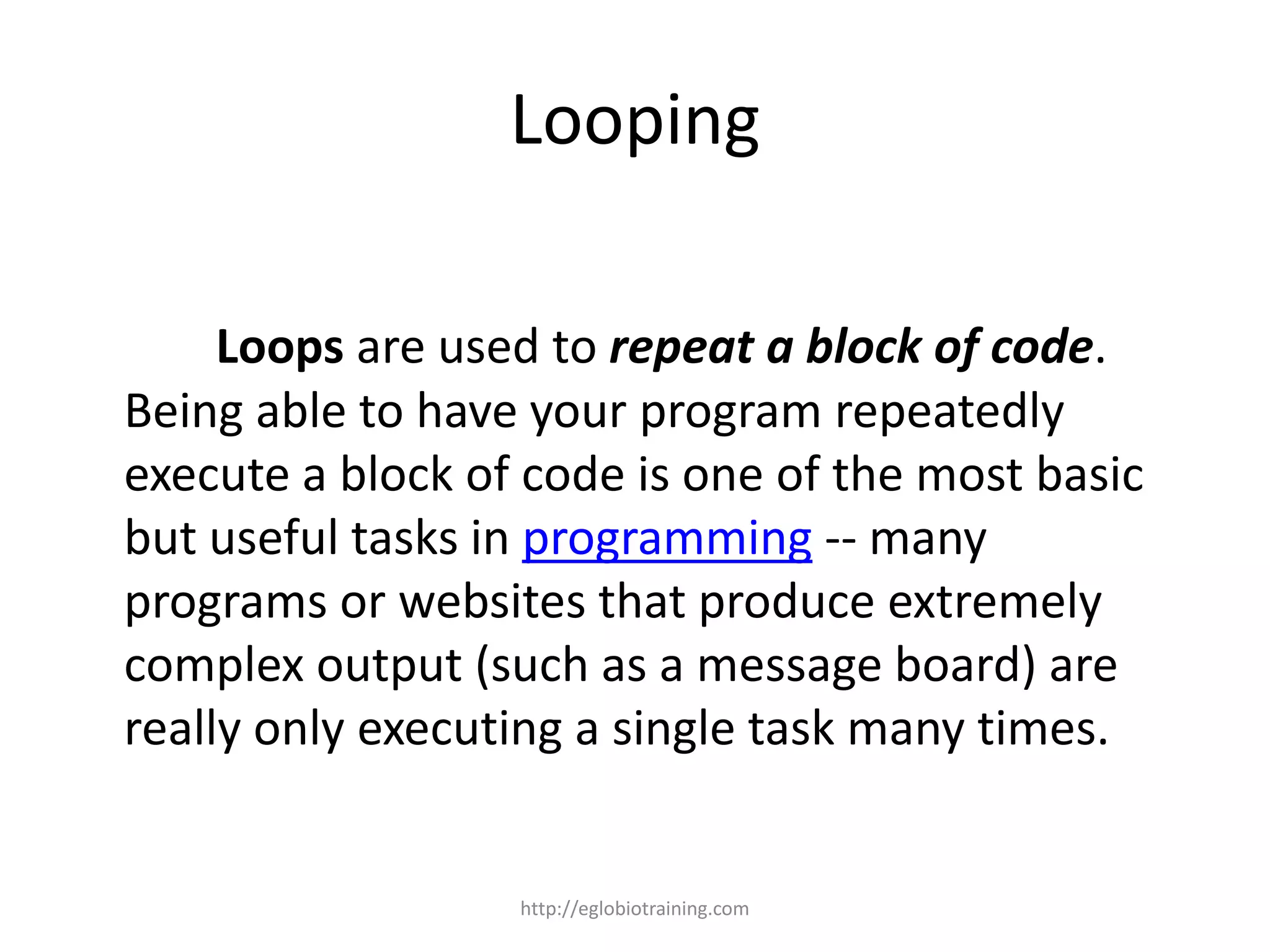 Looping

     Loops are used to repeat a block of code.
Being able to have your program repeatedly
execute a block of code is one of the most basic
but useful tasks in programming -- many
programs or websites that produce extremely
complex output (such as a message board) are
really only executing a single task many times.


                  http://eglobiotraining.com
 