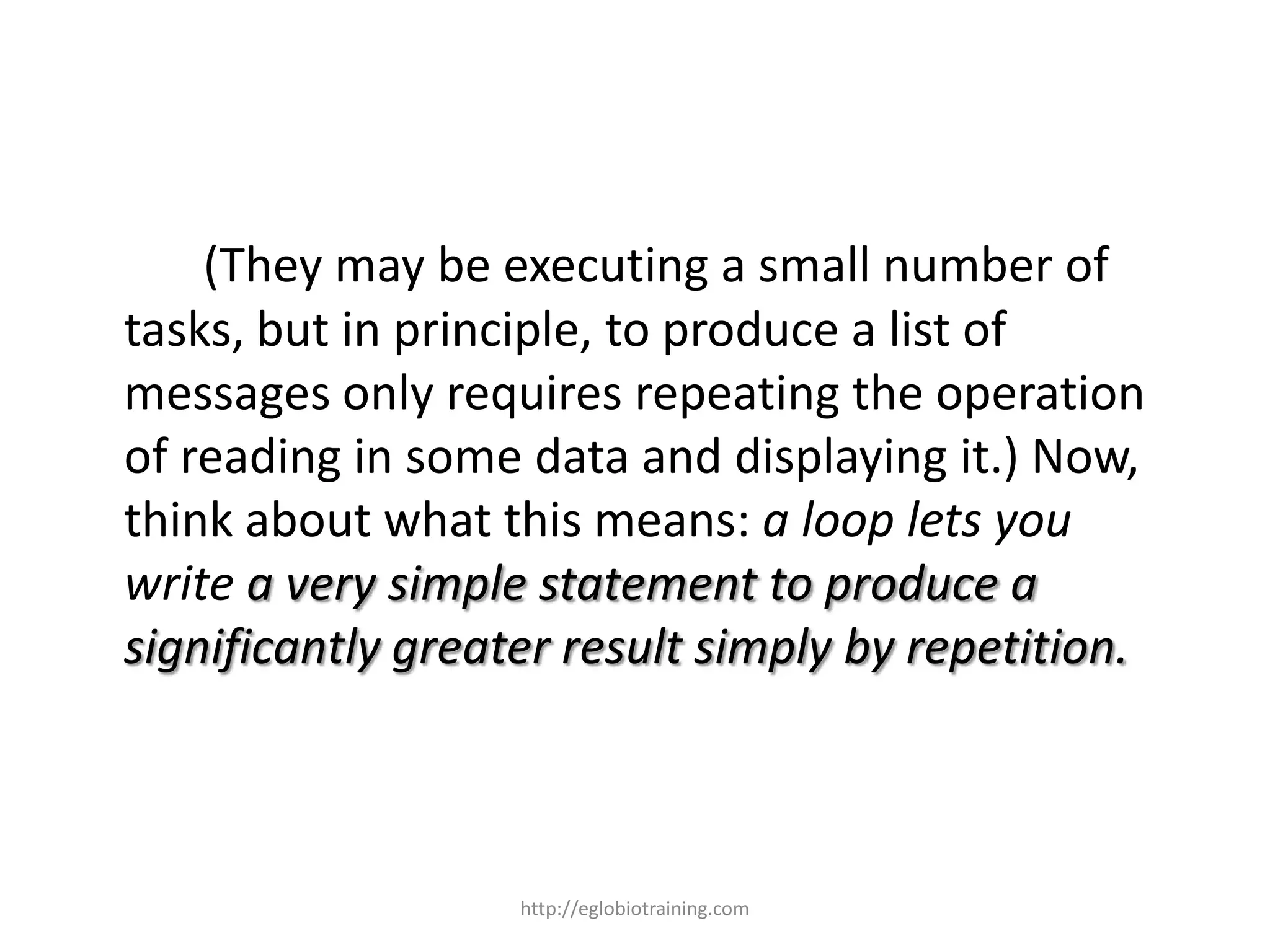 (They may be executing a small number of
tasks, but in principle, to produce a list of
messages only requires repeating the operation
of reading in some data and displaying it.) Now,
think about what this means: a loop lets you
write a very simple statement to produce a
significantly greater result simply by repetition.



                   http://eglobiotraining.com
 