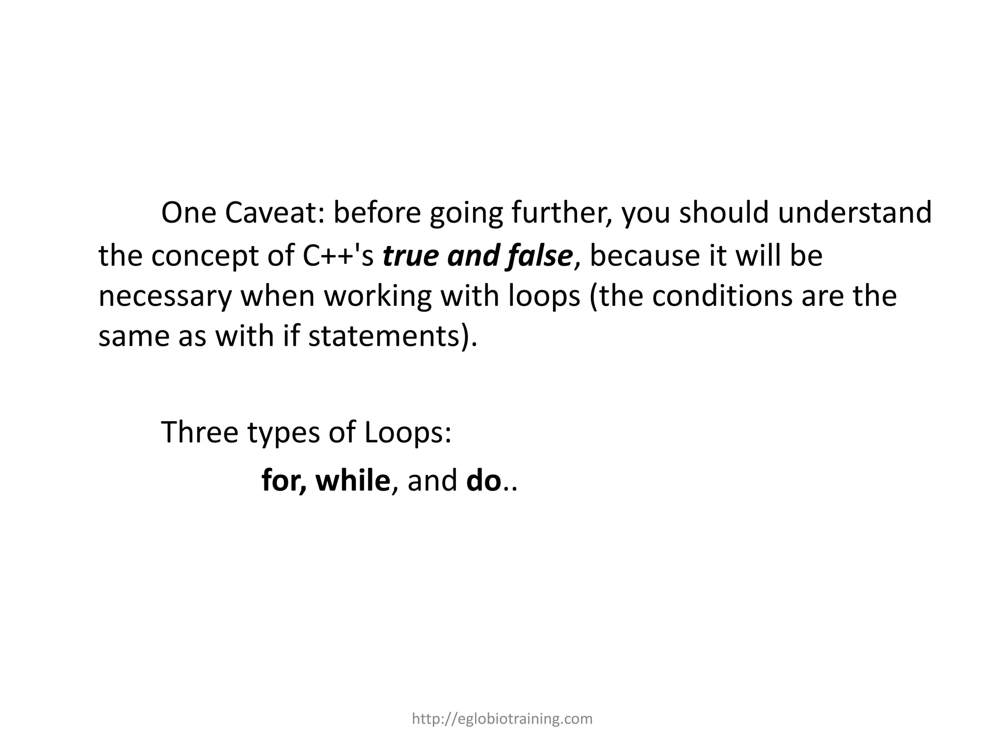 One Caveat: before going further, you should understand
the concept of C++'s true and false, because it will be
necessary when working with loops (the conditions are the
same as with if statements).

    Three types of Loops:
           for, while, and do..




                      http://eglobiotraining.com
 
