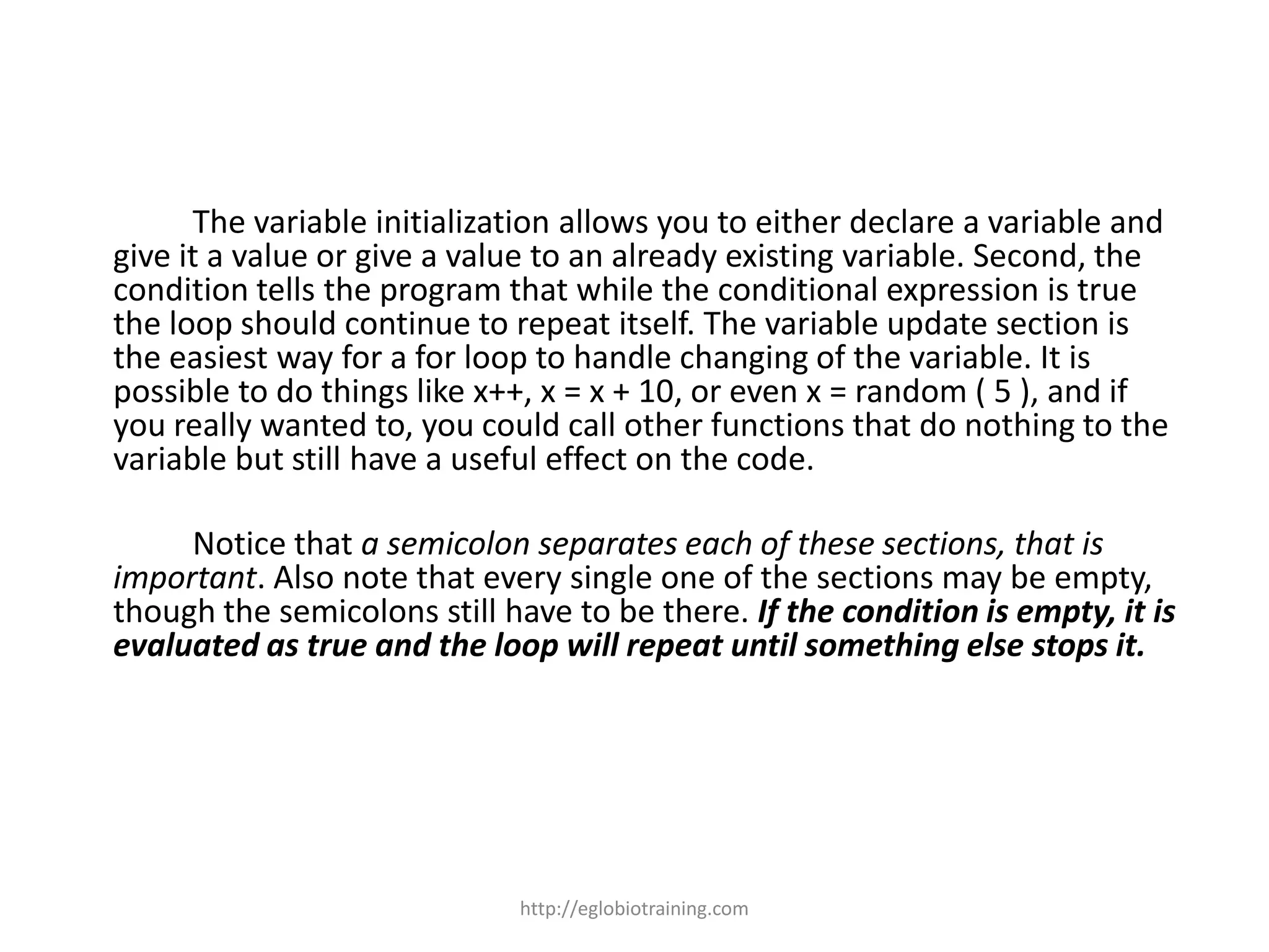 The variable initialization allows you to either declare a variable and
give it a value or give a value to an already existing variable. Second, the
condition tells the program that while the conditional expression is true
the loop should continue to repeat itself. The variable update section is
the easiest way for a for loop to handle changing of the variable. It is
possible to do things like x++, x = x + 10, or even x = random ( 5 ), and if
you really wanted to, you could call other functions that do nothing to the
variable but still have a useful effect on the code.

     Notice that a semicolon separates each of these sections, that is
important. Also note that every single one of the sections may be empty,
though the semicolons still have to be there. If the condition is empty, it is
evaluated as true and the loop will repeat until something else stops it.




                             http://eglobiotraining.com
 