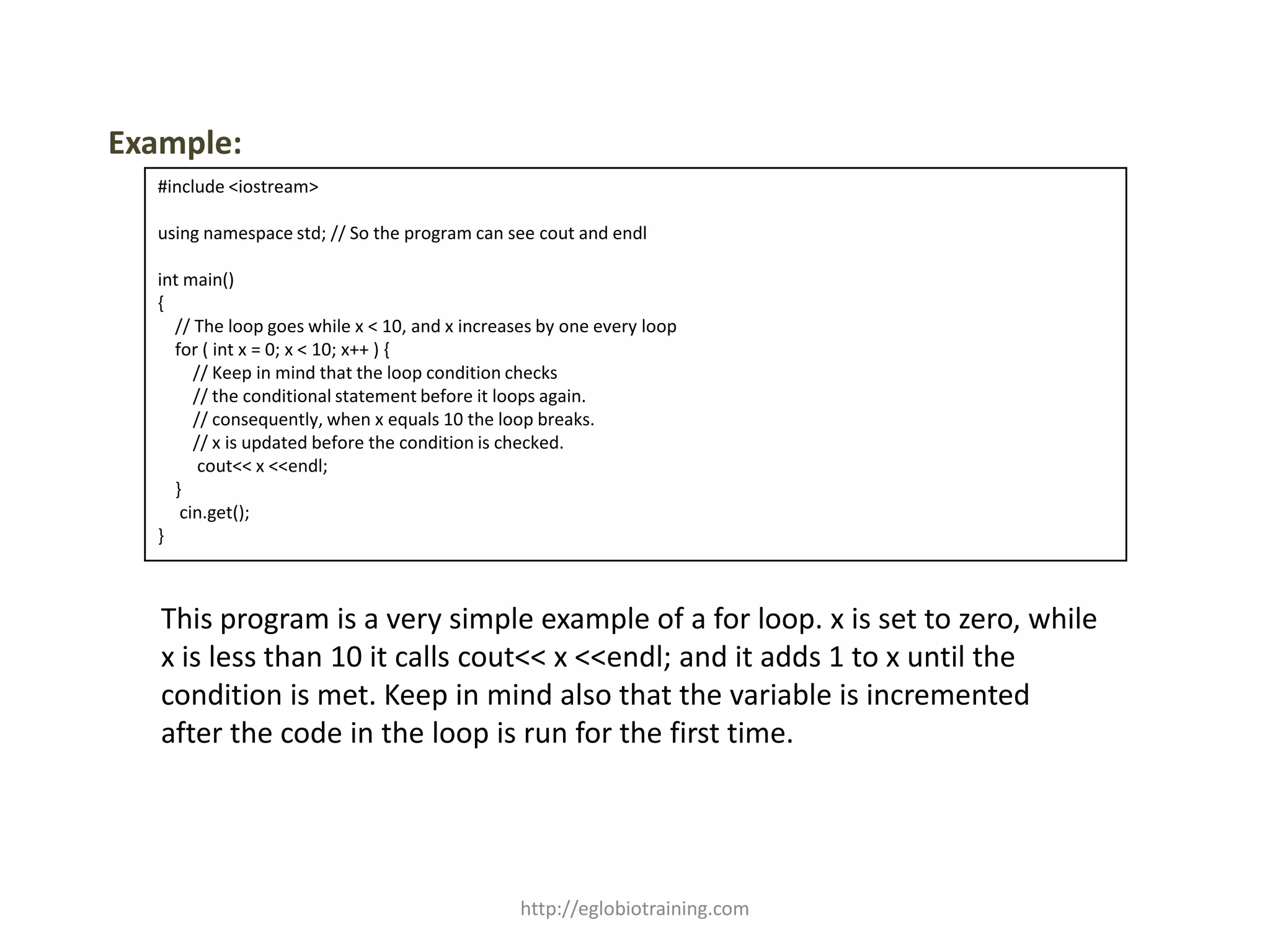 Example:
  #include <iostream>

  using namespace std; // So the program can see cout and endl

  int main()
  {
    // The loop goes while x < 10, and x increases by one every loop
    for ( int x = 0; x < 10; x++ ) {
       // Keep in mind that the loop condition checks
       // the conditional statement before it loops again.
       // consequently, when x equals 10 the loop breaks.
       // x is updated before the condition is checked.
        cout<< x <<endl;
    }
     cin.get();
  }



   This program is a very simple example of a for loop. x is set to zero, while
   x is less than 10 it calls cout<< x <<endl; and it adds 1 to x until the
   condition is met. Keep in mind also that the variable is incremented
   after the code in the loop is run for the first time.




                                                http://eglobiotraining.com
 