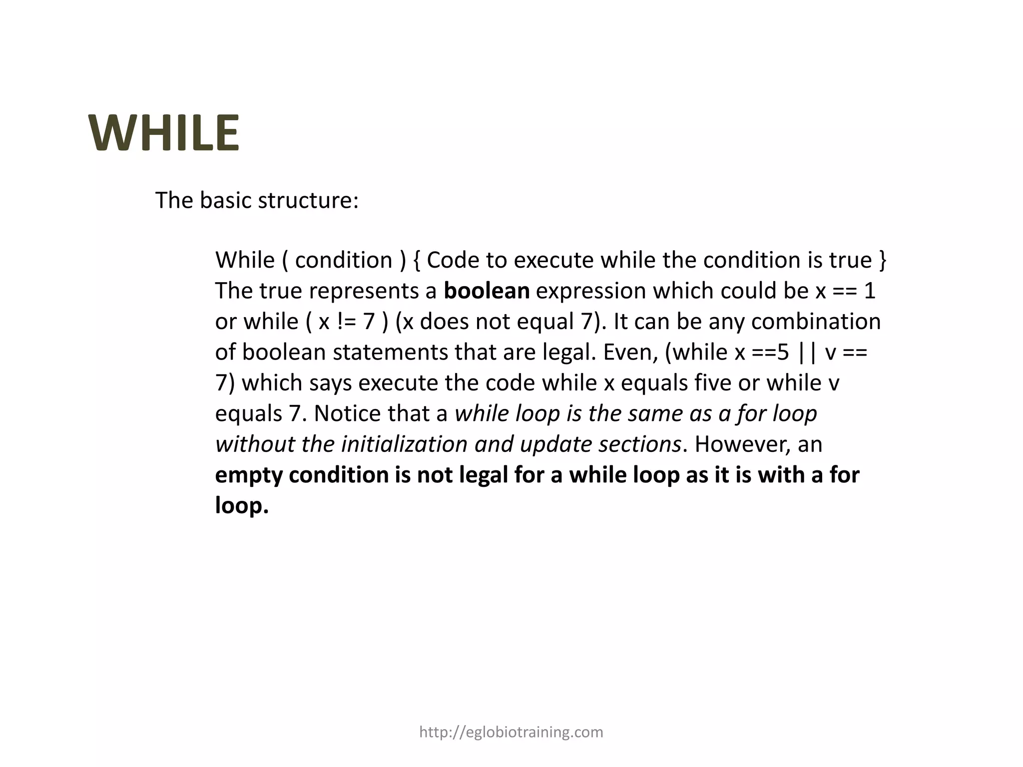 WHILE
  The basic structure:

       While ( condition ) { Code to execute while the condition is true }
       The true represents a boolean expression which could be x == 1
       or while ( x != 7 ) (x does not equal 7). It can be any combination
       of boolean statements that are legal. Even, (while x ==5 || v ==
       7) which says execute the code while x equals five or while v
       equals 7. Notice that a while loop is the same as a for loop
       without the initialization and update sections. However, an
       empty condition is not legal for a while loop as it is with a for
       loop.




                           http://eglobiotraining.com
 