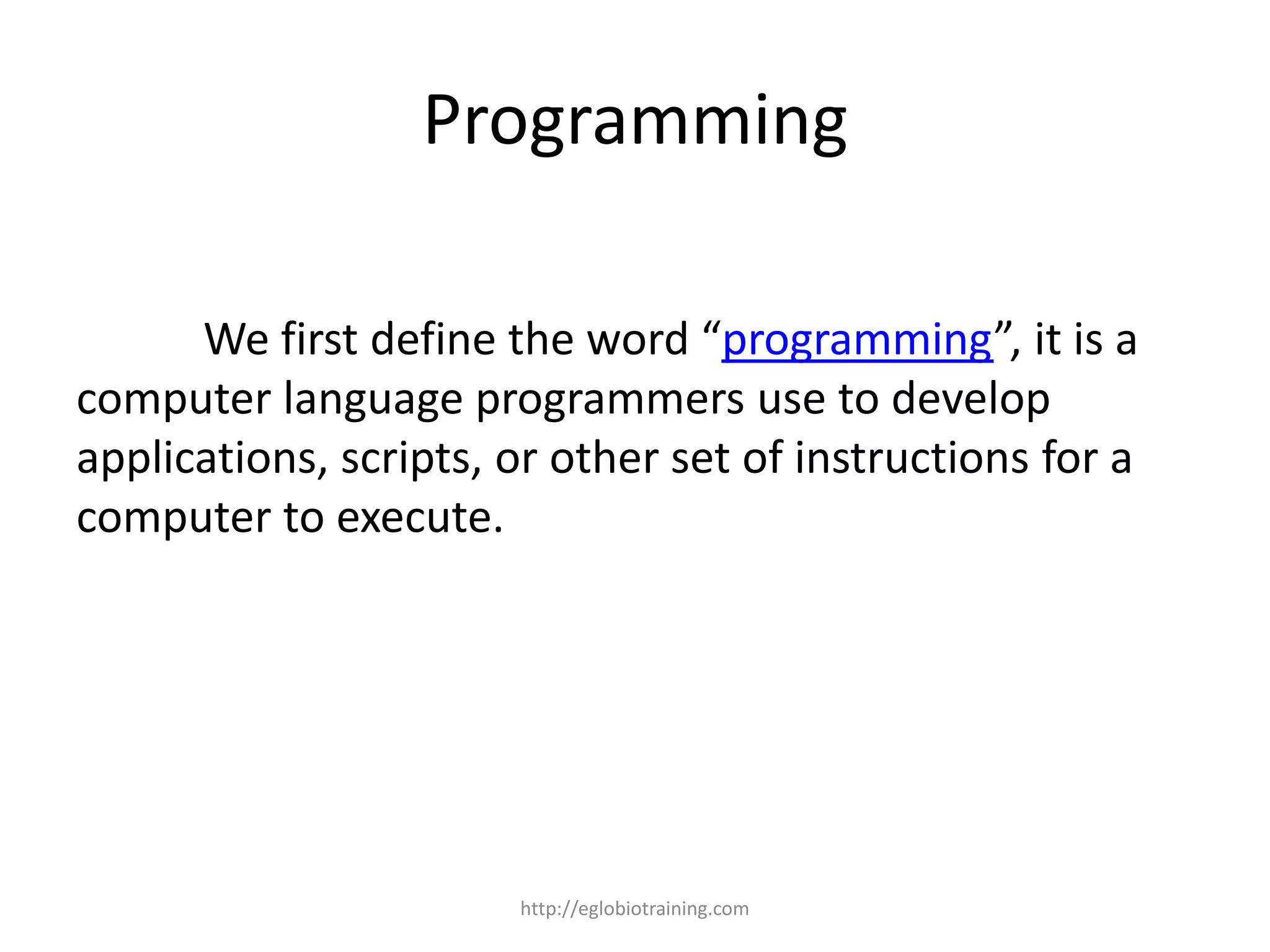 Programming

      We first define the word “programming”, it is a
computer language programmers use to develop
applications, scripts, or other set of instructions for a
computer to execute.




                       http://eglobiotraining.com
 